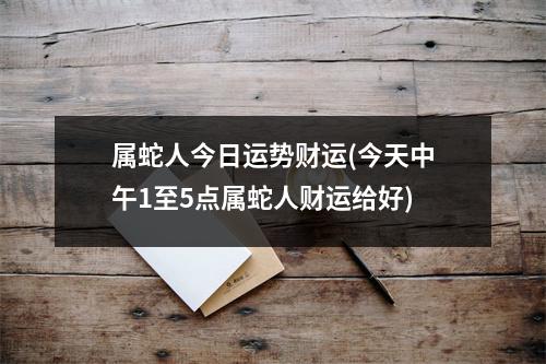 属蛇人今日运势财运(今天中午1至5点属蛇人财运给好)