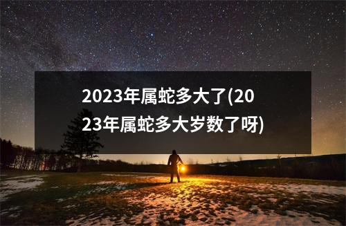 2023年属蛇多大了(2023年属蛇多大岁数了呀)