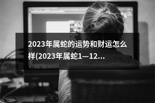 2023年属蛇的运势和财运怎么样(2023年属蛇1—12月运气)