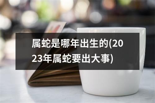 属蛇是哪年出生的(2023年属蛇要出大事)