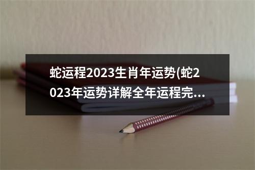 蛇运程2023生肖年运势(蛇2023年运势详解全年运程完整版)