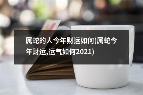 属蛇的人今年财运如何(属蛇今年财运,运气如何2021)