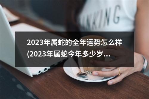 2023年属蛇的全年运势怎么样(2023年属蛇今年多少岁了啊)