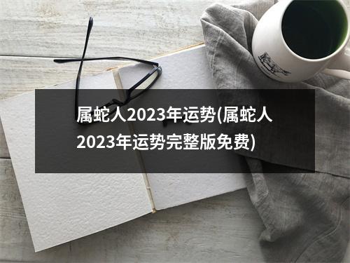 属蛇人2023年运势(属蛇人2023年运势完整版免费)