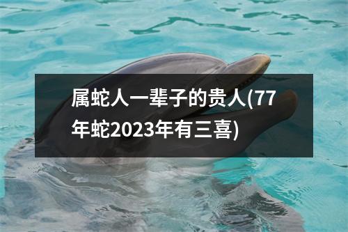 属蛇人一辈子的贵人(77年蛇2023年有三喜)