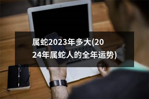 属蛇2023年多大(2024年属蛇人的全年运势)