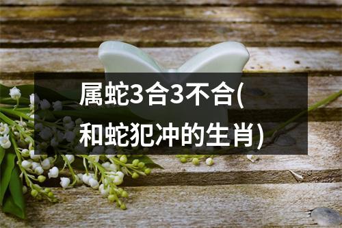 属蛇3合3不合(和蛇犯冲的生肖)