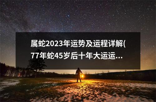 属蛇2023年运势及运程详解(77年蛇45岁后十年大运运程)