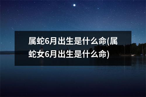 属蛇6月出生是什么命(属蛇女6月出生是什么命)