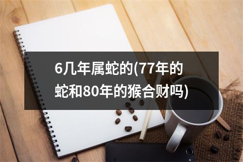 6几年属蛇的(77年的蛇和80年的猴合财吗)