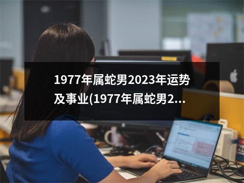 1977年属蛇男2023年运势及事业(1977年属蛇男2023年全年运势)