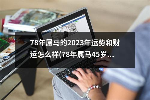 78年属马的2023年运势和财运怎么样(78年属马45岁2023劫难)