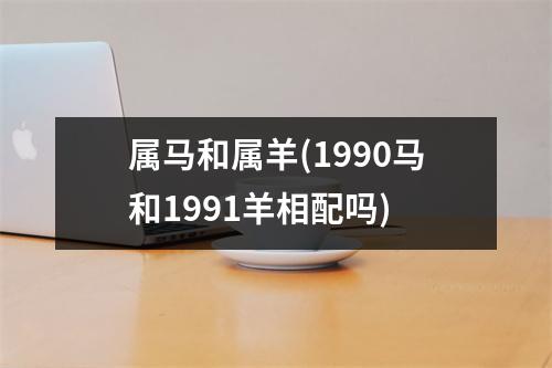 属马和属羊(1990马和1991羊相配吗)