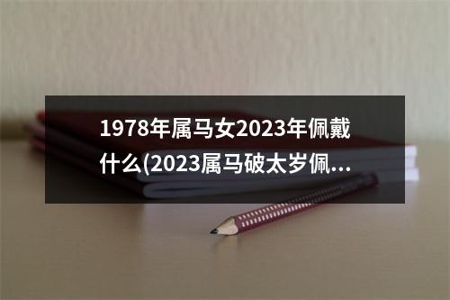 1978年属马女2023年佩戴什么(2023属马破太岁佩戴什么化解)