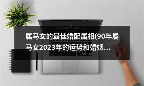 属马女的佳婚配属相(90年属马女2023年的运势和婚姻)