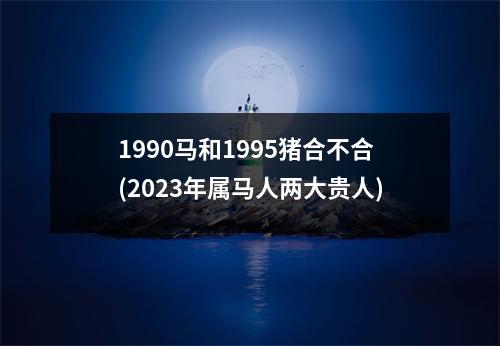 1990马和1995猪合不合(2023年属马人两大贵人)