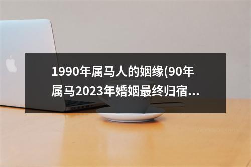 1990年属马人的姻缘(90年属马2023年婚姻终归宿)