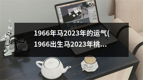 1966年马2023年的运气(1966出生马2023年桃花运怎样)