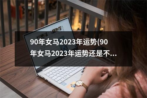 90年女马2023年运势(90年女马2023年运势还是不好吗)