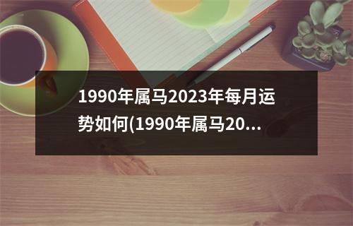 1990年属马2023年每月运势如何(1990年属马2023年每月运势如何女)