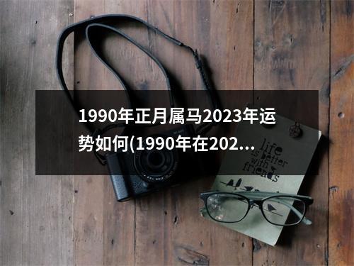 1990年正月属马2023年运势如何(1990年在2023年属马人的全年运势)