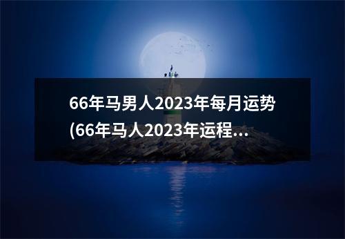 66年马男人2023年每月运势(66年马人2023年运程)