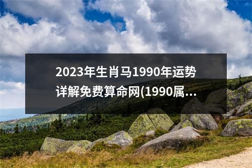 2023年生肖马1990年运势详解免费算命网(1990属马33岁后有十年大运)