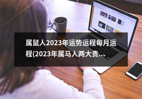 属鼠人2023年运势运程每月运程(2023年属马人两大贵人)