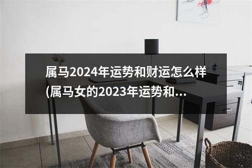 属马2024年运势和财运怎么样(属马女的2023年运势和财运怎么样)