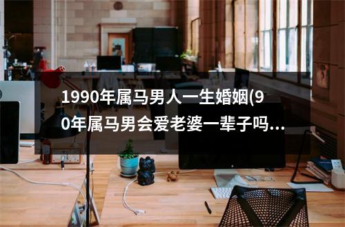 1990年属马男人一生婚姻(90年属马男会爱老婆一辈子吗)