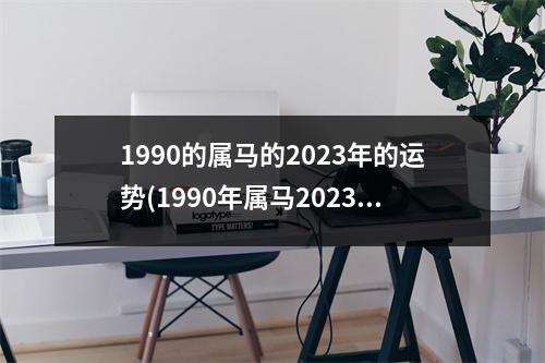 1990的属马的2023年的运势(1990年属马2023年运势每月运势)