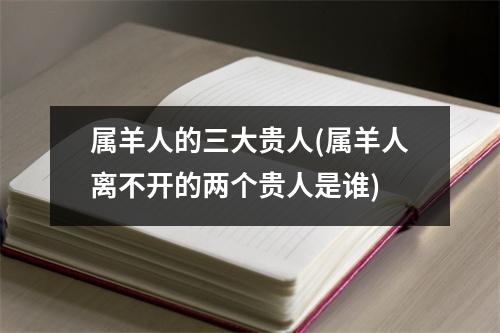 属羊人的三大贵人(属羊人离不开的两个贵人是谁)