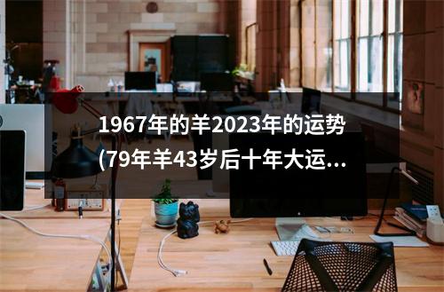 1967年的羊2023年的运势(79年羊43岁后十年大运运程)