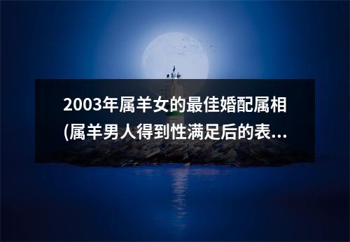 2003年属羊女的佳婚配属相(属羊男人得到性满足后的表现)