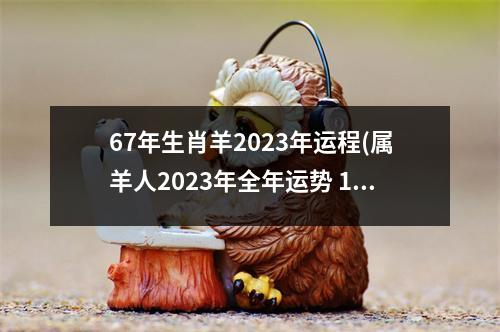 67年生肖羊2023年运程(属羊人2023年全年运势 1967年羊年每月牌运)