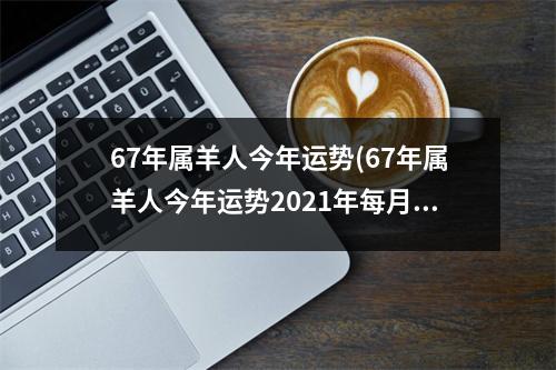 67年属羊人今年运势(67年属羊人今年运势2021年每月运势)