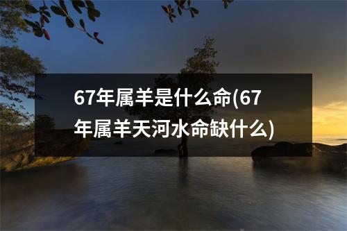 67年属羊是什么命(67年属羊天河水命缺什么)