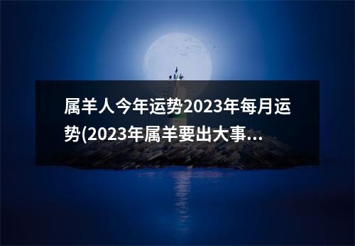 属羊人今年运势2023年每月运势(2023年属羊要出大事)