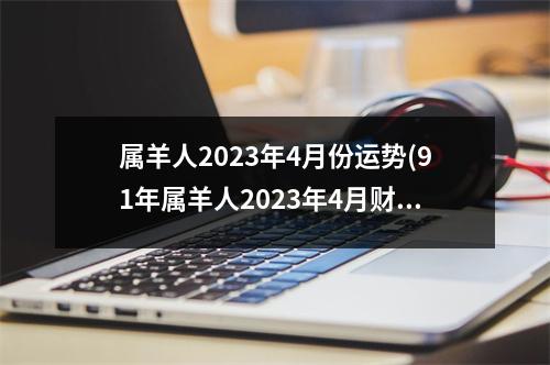 属羊人2023年4月份运势(91年属羊人2023年4月财运)