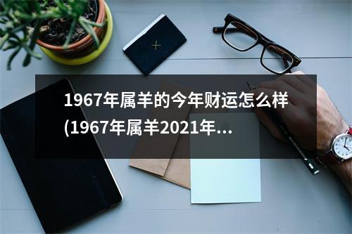 1967年属羊的今年财运怎么样(1967年属羊2021年的财运怎么样)