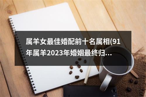 属羊女佳婚配前十名属相(91年属羊2023年婚姻终归宿)