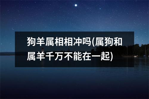 狗羊属相相冲吗(属狗和属羊千万不能在一起)