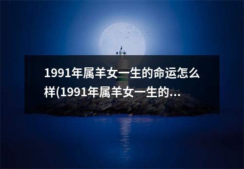 1991年属羊女一生的命运怎么样(1991年属羊女一生的命运怎么样呀)