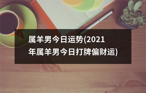 属羊男今日运势(2021年属羊男今日打牌偏财运)