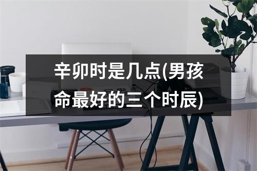 辛卯时是几点(男孩命好的三个时辰)