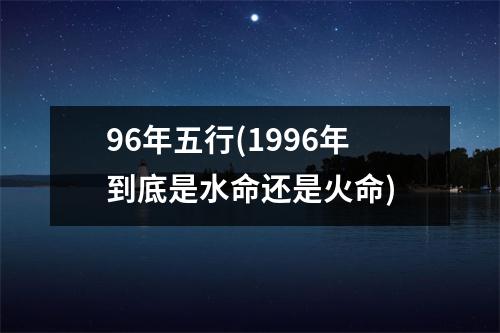 96年五行(1996年到底是水命还是火命)