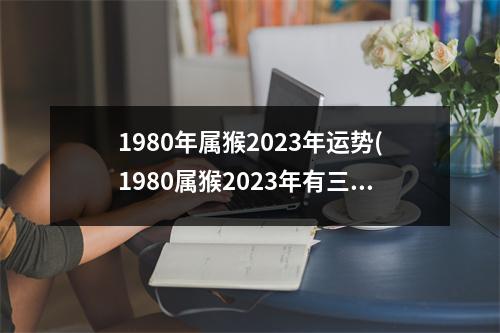 1980年属猴2023年运势(1980属猴2023年有三喜)