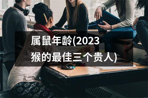 属鼠年龄(2023猴的佳三个贵人)