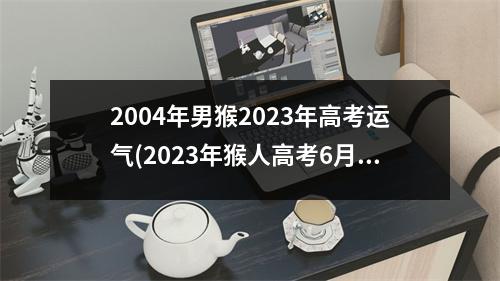 2004年男猴2023年高考运气(2023年猴人高考6月份运)