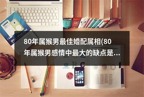 80年属猴男佳婚配属相(80年属猴男感情中大的缺点是什么)